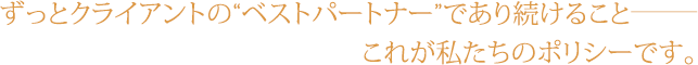 ずっとクライアントの“ベストパートナー”であり続けること─これが私たちのポリシーです。