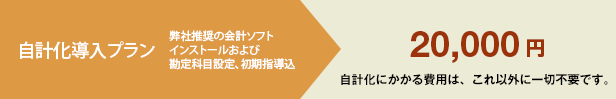 自計化導入プラン 弊社推奨の会計ソフトインストールおよび勘定科目設定、初期指導込 20,000円 自計化にかかる費用は、これ以外に一切不要です。