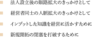 法人設立後の販路拡大のきっかけとして 経営者同士の人脈拡大のきっかけとして インプットした知識を経営に活かすために 新規開拓の閉塞を打破するために